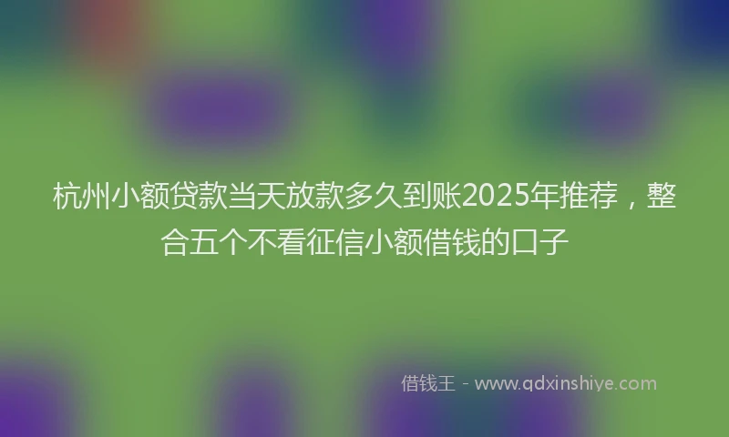 杭州小额贷款当天放款多久到账2025年推荐，整合五个不看征信小额借钱的口子