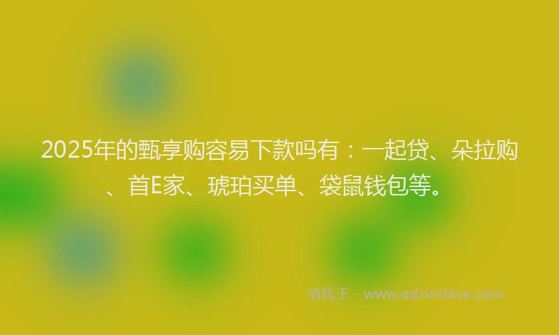 2025年的甄享购容易下款吗有：一起贷、朵拉购、首E家、琥珀买单、袋鼠钱包等。