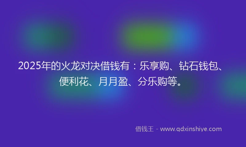 2025年的火龙对决借钱有：乐享购、钻石钱包、便利花、月月盈、分乐购等。