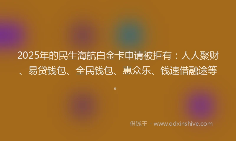 2025年的民生海航白金卡申请被拒有：人人聚财、易贷钱包、全民钱包、惠众乐、钱速借融途等。