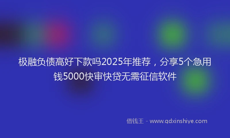 极融负债高好下款吗2025年推荐，分享5个急用钱5000快审快贷无需征信软件