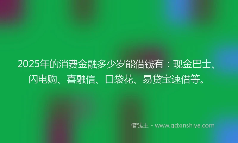 2025年的消费金融多少岁能借钱有：现金巴士、闪电购、喜融信、口袋花、易贷宝速借等。