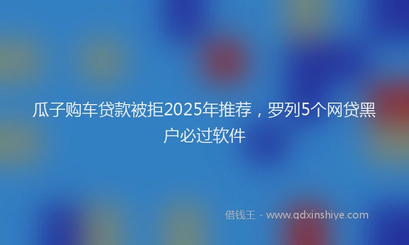 瓜子购车贷款被拒2025年推荐，罗列5个网贷黑户必过软件