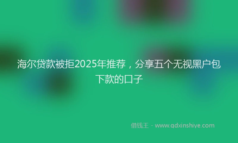 海尔贷款被拒2025年推荐，分享五个无视黑户包下款的口子