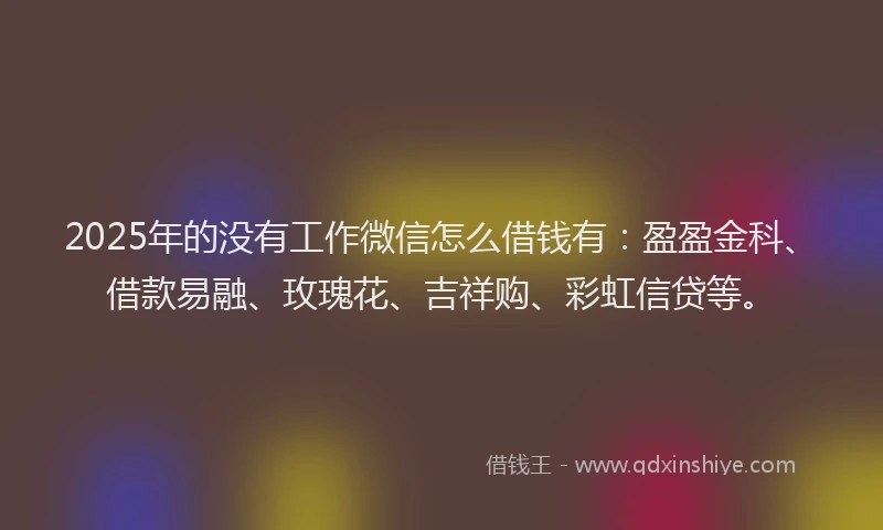 2025年的没有工作微信怎么借钱有：盈盈金科、借款易融、玫瑰花、吉祥购、彩虹信贷等。