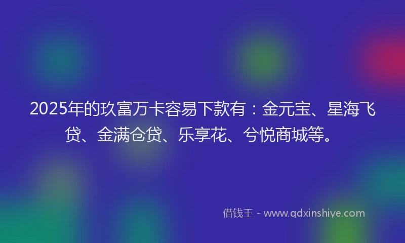 2025年的玖富万卡容易下款有：金元宝、星海飞贷、金满仓贷、乐享花、兮悦商城等。