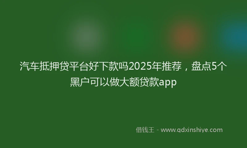 汽车抵押贷平台好下款吗2025年推荐，盘点5个黑户可以做大额贷款app