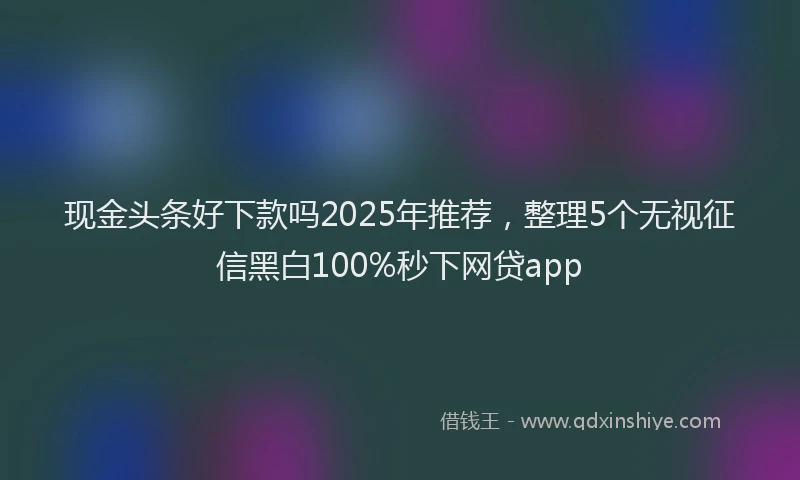 现金头条好下款吗2025年推荐，整理5个无视征信黑白100%秒下网贷app
