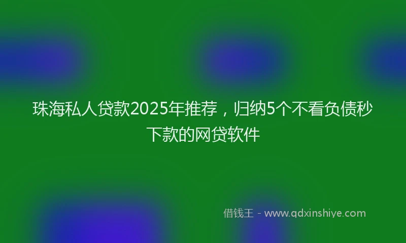 珠海私人贷款2025年推荐，归纳5个不看负债秒下款的网贷软件