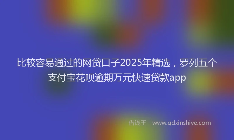 比较容易通过的网贷口子2025年精选，罗列五个支付宝花呗逾期万元快速贷款app