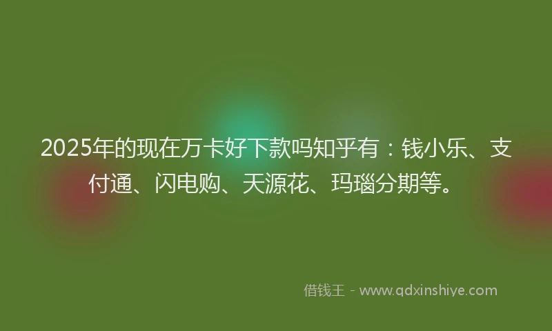 2025年的现在万卡好下款吗知乎有：钱小乐、支付通、闪电购、天源花、玛瑙分期等。