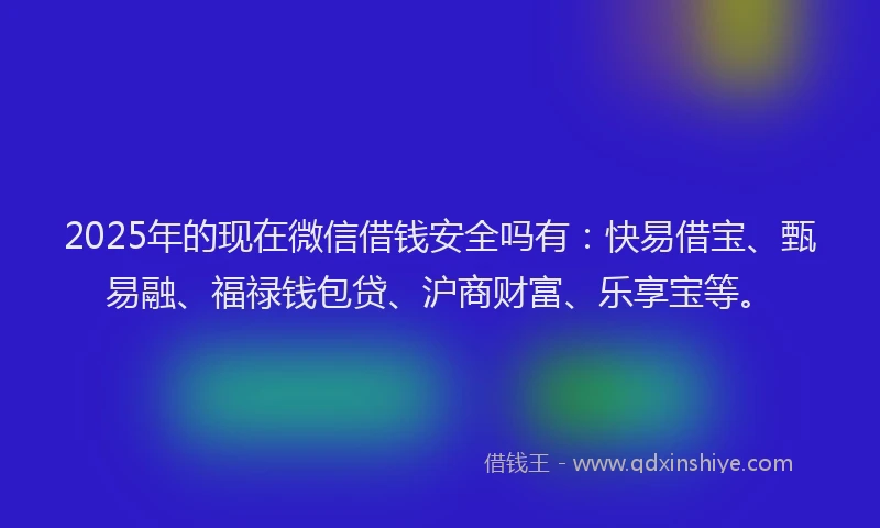 2025年的现在微信借钱安全吗有：快易借宝、甄易融、福禄钱包贷、沪商财富、乐享宝等。