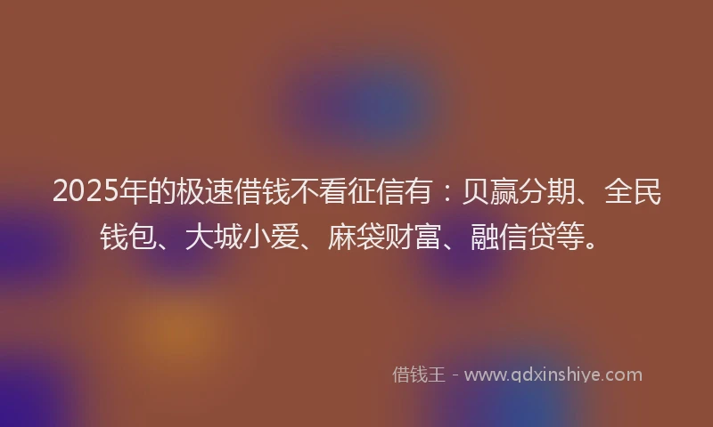 2025年的极速借钱不看征信有：贝赢分期、全民钱包、大城小爱、麻袋财富、融信贷等。
