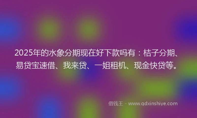 2025年的水象分期现在好下款吗有：桔子分期、易贷宝速借、我来贷、一姐租机、现金快贷等。