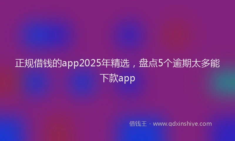 正规借钱的app2025年精选，盘点5个逾期太多能下款app
