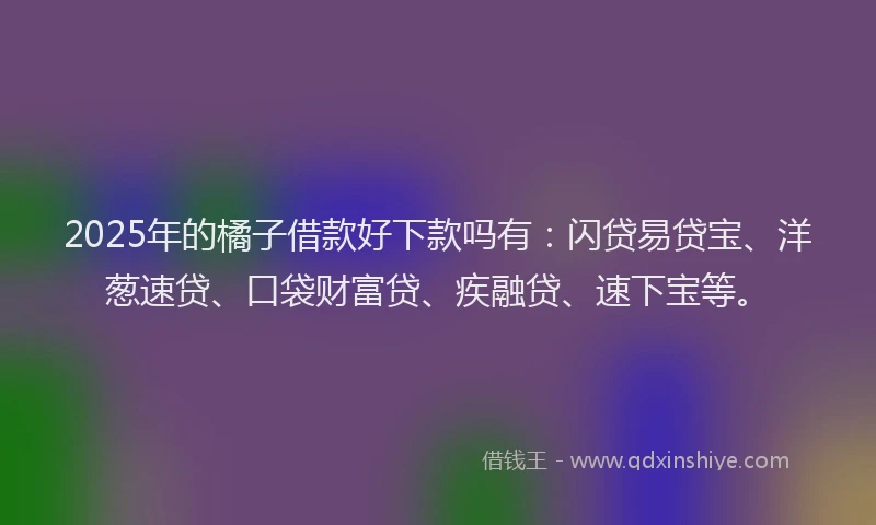 2025年的橘子借款好下款吗有：闪贷易贷宝、洋葱速贷、口袋财富贷、疾融贷、速下宝等。