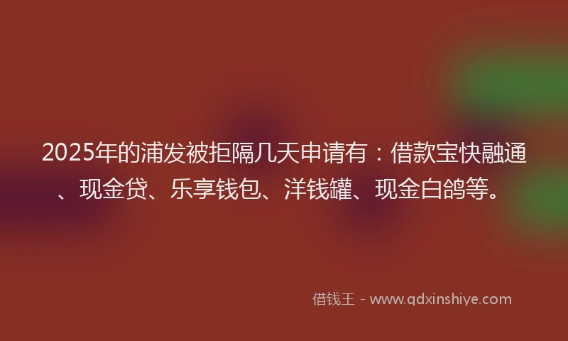 2025年的浦发被拒隔几天申请有：借款宝快融通、现金贷、乐享钱包、洋钱罐、现金白鸽等。