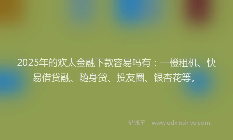 2025年的欢太金融下款容易吗有：一橙租机、快易借贷融、随身贷、投友圈、银杏花等。
