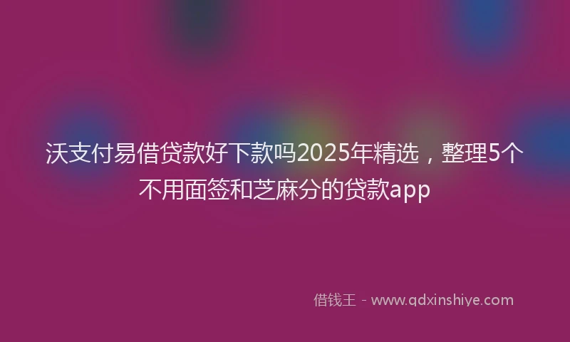 沃支付易借贷款好下款吗2025年精选，整理5个不用面签和芝麻分的贷款app