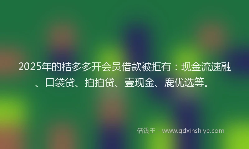 2025年的桔多多开会员借款被拒有：现金流速融、口袋贷、拍拍贷、壹现金、鹿优选等。
