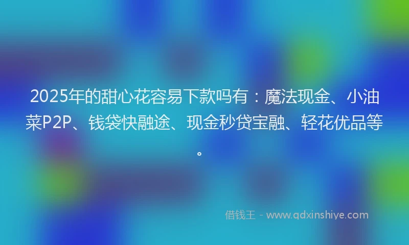 2025年的甜心花容易下款吗有：魔法现金、小油菜P2P、钱袋快融途、现金秒贷宝融、轻花优品等。