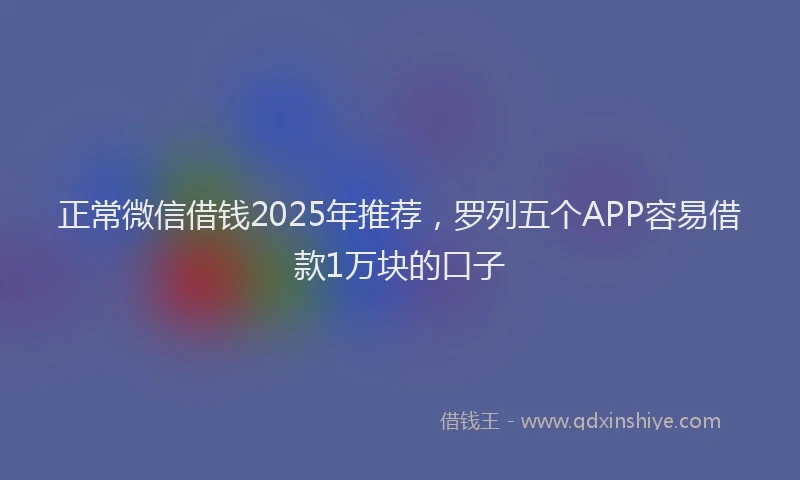 正常微信借钱2025年推荐，罗列五个APP容易借款1万块的口子