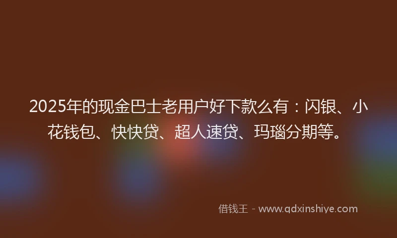2025年的现金巴士老用户好下款么有：闪银、小花钱包、快快贷、超人速贷、玛瑙分期等。