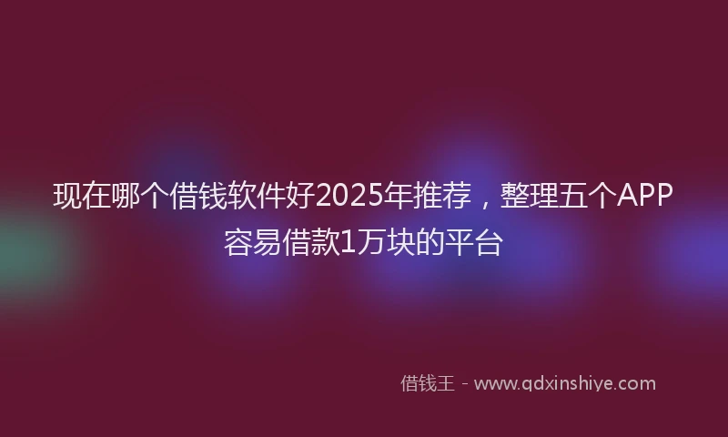 现在哪个借钱软件好2025年推荐，整理五个APP容易借款1万块的平台