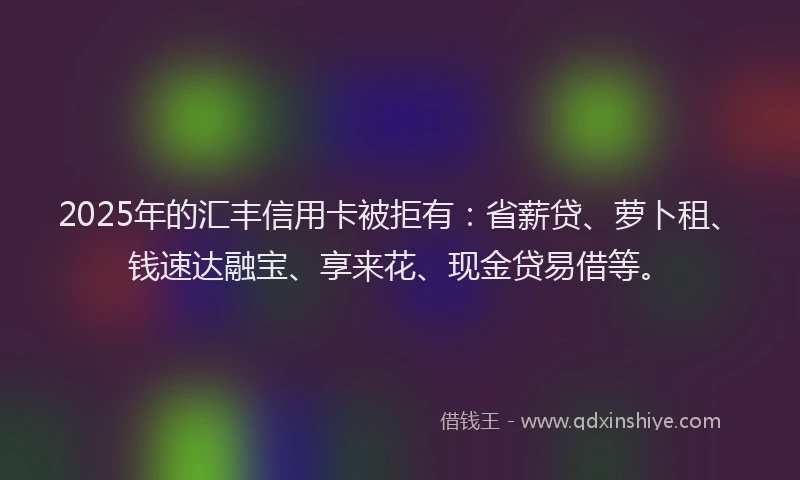 2025年的汇丰信用卡被拒有：省薪贷、萝卜租、钱速达融宝、享来花、现金贷易借等。