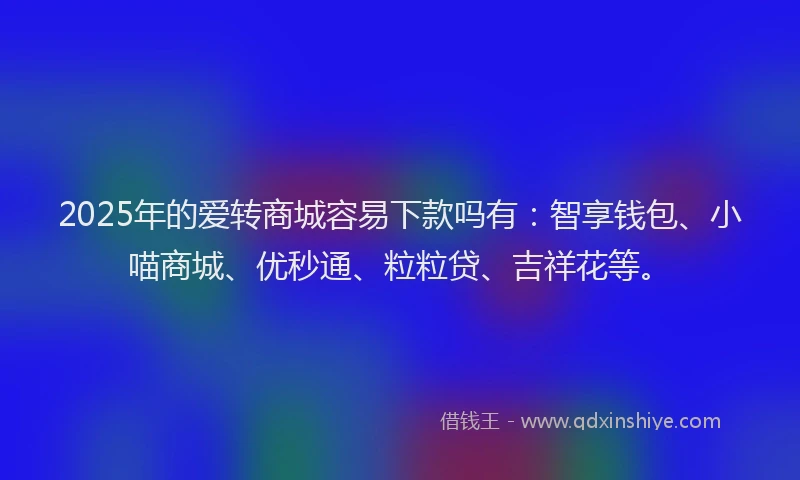 2025年的爱转商城容易下款吗有：智享钱包、小喵商城、优秒通、粒粒贷、吉祥花等。