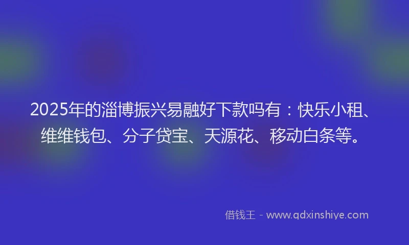 2025年的淄博振兴易融好下款吗有：快乐小租、维维钱包、分子贷宝、天源花、移动白条等。