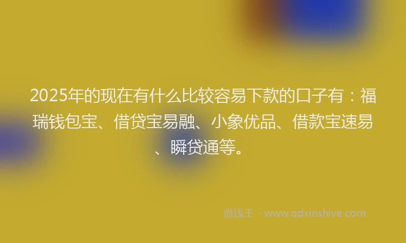 2025年的现在有什么比较容易下款的口子有：福瑞钱包宝、借贷宝易融、小象优品、借款宝速易、瞬贷通等。