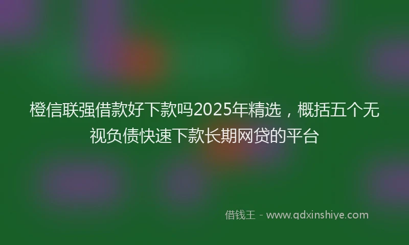橙信联强借款好下款吗2025年精选，概括五个无视负债快速下款长期网贷的平台