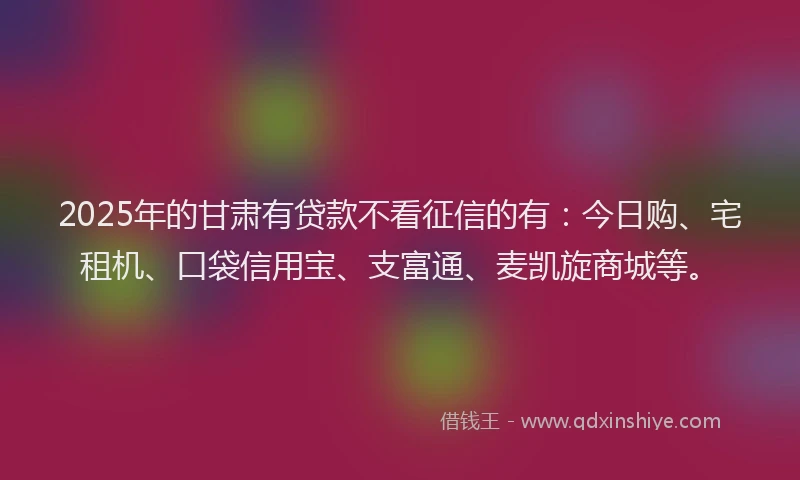 2025年的甘肃有贷款不看征信的有：今日购、宅租机、口袋信用宝、支富通、麦凯旋商城等。