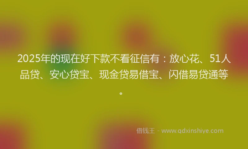 2025年的现在好下款不看征信有：放心花、51人品贷、安心贷宝、现金贷易借宝、闪借易贷通等。