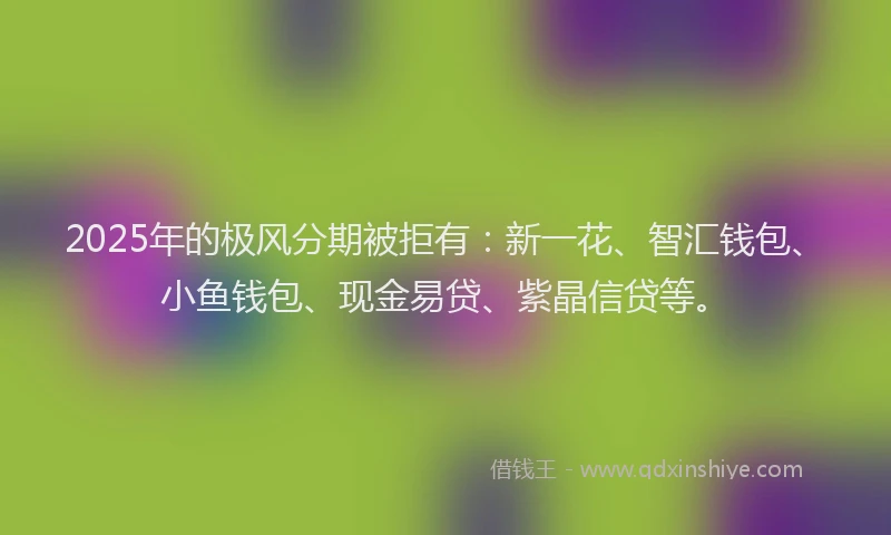 2025年的极风分期被拒有：新一花、智汇钱包、小鱼钱包、现金易贷、紫晶信贷等。