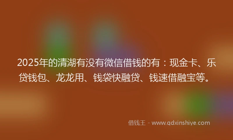 2025年的清湖有没有微信借钱的有：现金卡、乐贷钱包、龙龙用、钱袋快融贷、钱速借融宝等。