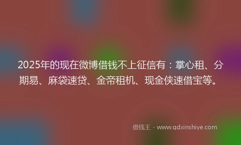2025年的现在微博借钱不上征信有：掌心租、分期易、麻袋速贷、金帝租机、现金侠速借宝等。