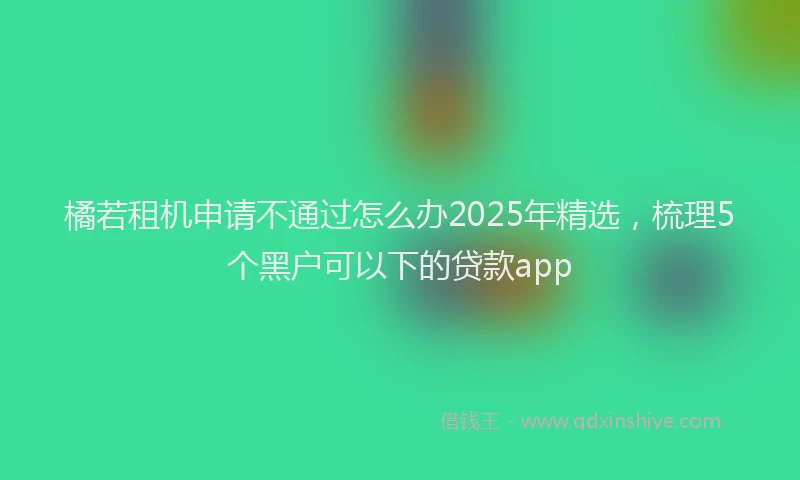 橘若租机申请不通过怎么办2025年精选，梳理5个黑户可以下的贷款app