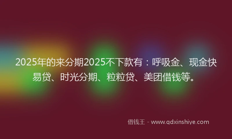 2025年的来分期2025不下款有：呼吸金、现金快易贷、时光分期、粒粒贷、美团借钱等。
