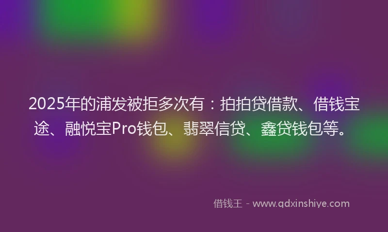 2025年的浦发被拒多次有：拍拍贷借款、借钱宝途、融悦宝Pro钱包、翡翠信贷、鑫贷钱包等。