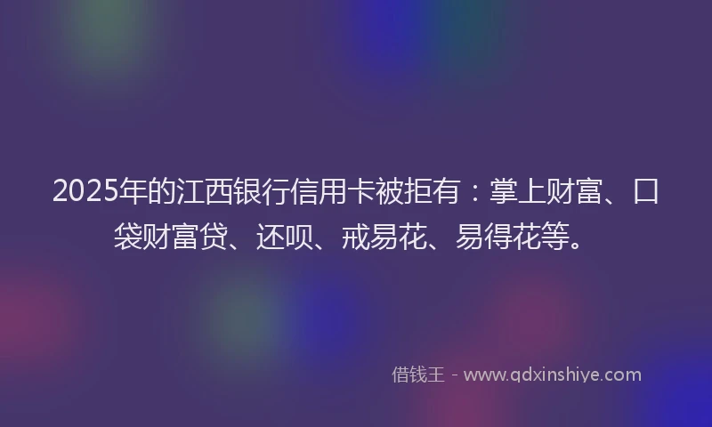 2025年的江西银行信用卡被拒有：掌上财富、口袋财富贷、还呗、戒易花、易得花等。
