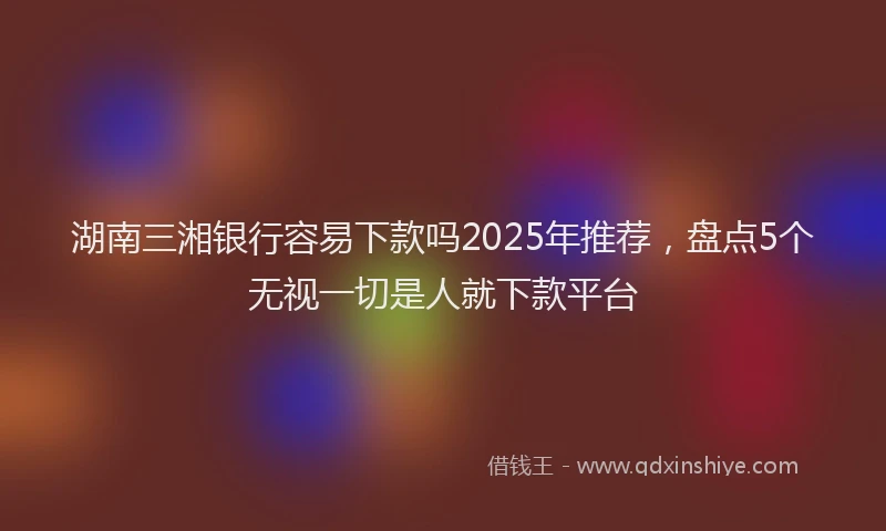 湖南三湘银行容易下款吗2025年推荐，盘点5个无视一切是人就下款平台