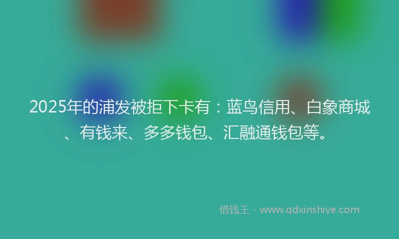 2025年的浦发被拒下卡有：蓝鸟信用、白象商城、有钱来、多多钱包、汇融通钱包等。