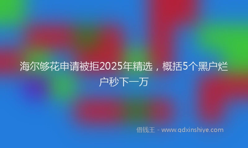 海尔够花申请被拒2025年精选，概括5个黑户烂户秒下一万