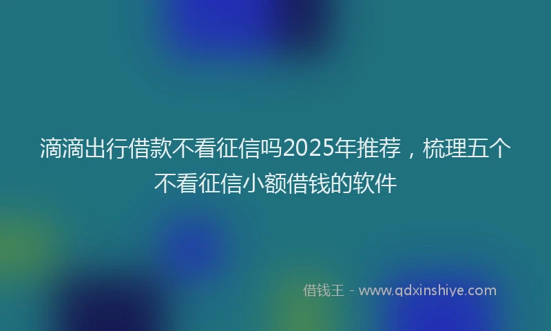 滴滴出行借款不看征信吗2025年推荐，梳理五个不看征信小额借钱的软件