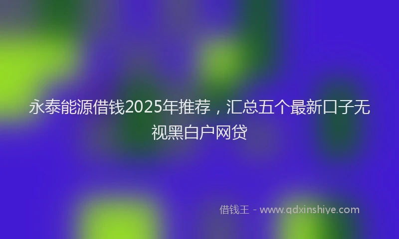 永泰能源借钱2025年推荐，汇总五个最新口子无视黑白户网贷