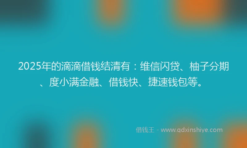 2025年的滴滴借钱结清有：维信闪贷、柚子分期、度小满金融、借钱快、捷速钱包等。