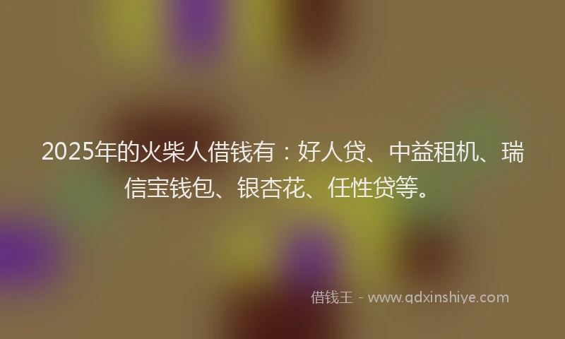 2025年的火柴人借钱有：好人贷、中益租机、瑞信宝钱包、银杏花、任性贷等。