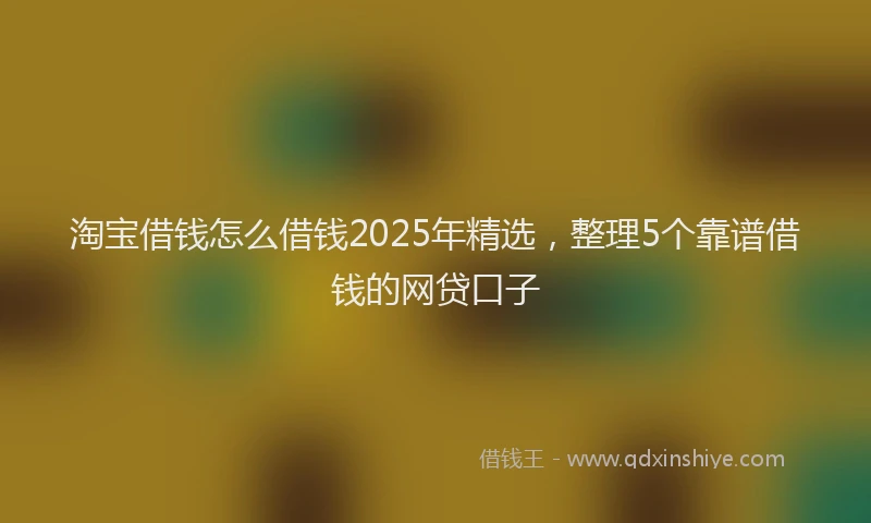 淘宝借钱怎么借钱2025年精选，整理5个靠谱借钱的网贷口子